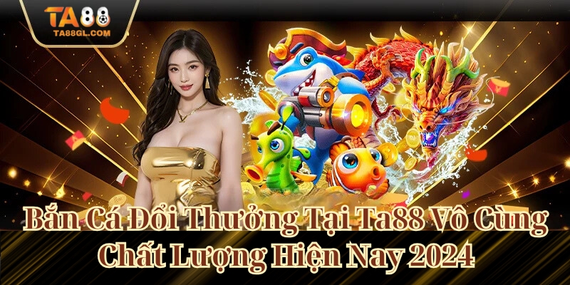 Bắn Cá Đổi Thưởng Tại Ta88 Vô Cùng Chất Lượng Hiện Nay 2024